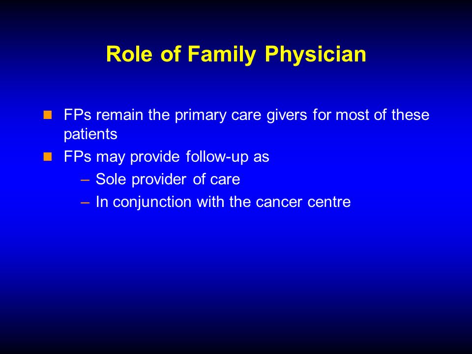 Role of Family Physician FPs remain the primary care givers for most of these patients FPs may provide follow-up as –Sole provider of care –In conjunction with the cancer centre
