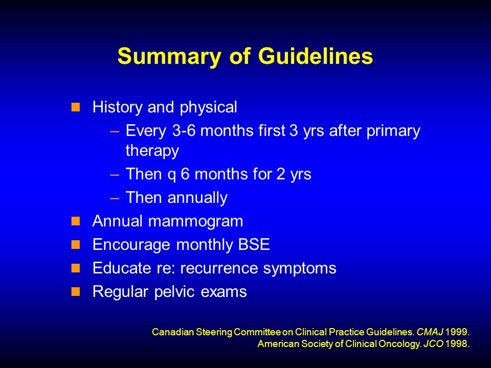 Summary of Guidelines History and physical –Every 3-6 months first 3 yrs after primary therapy –Then q 6 months for 2 yrs –Then annually Annual mammogram Encourage monthly BSE Educate re: recurrence symptoms Regular pelvic exams Canadian Steering Committee on Clinical Practice Guidelines.