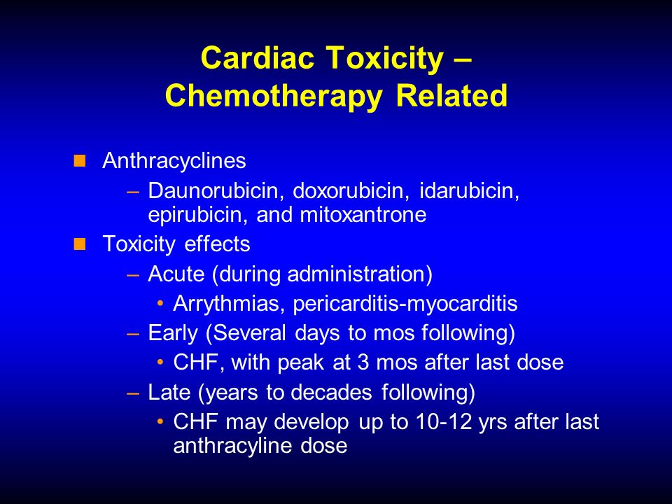 Cardiac Toxicity – Chemotherapy Related Anthracyclines –Daunorubicin, doxorubicin, idarubicin, epirubicin, and mitoxantrone Toxicity effects –Acute (during administration) Arrythmias, pericarditis-myocarditis –Early (Several days to mos following) CHF, with peak at 3 mos after last dose –Late (years to decades following) CHF may develop up to yrs after last anthracyline dose