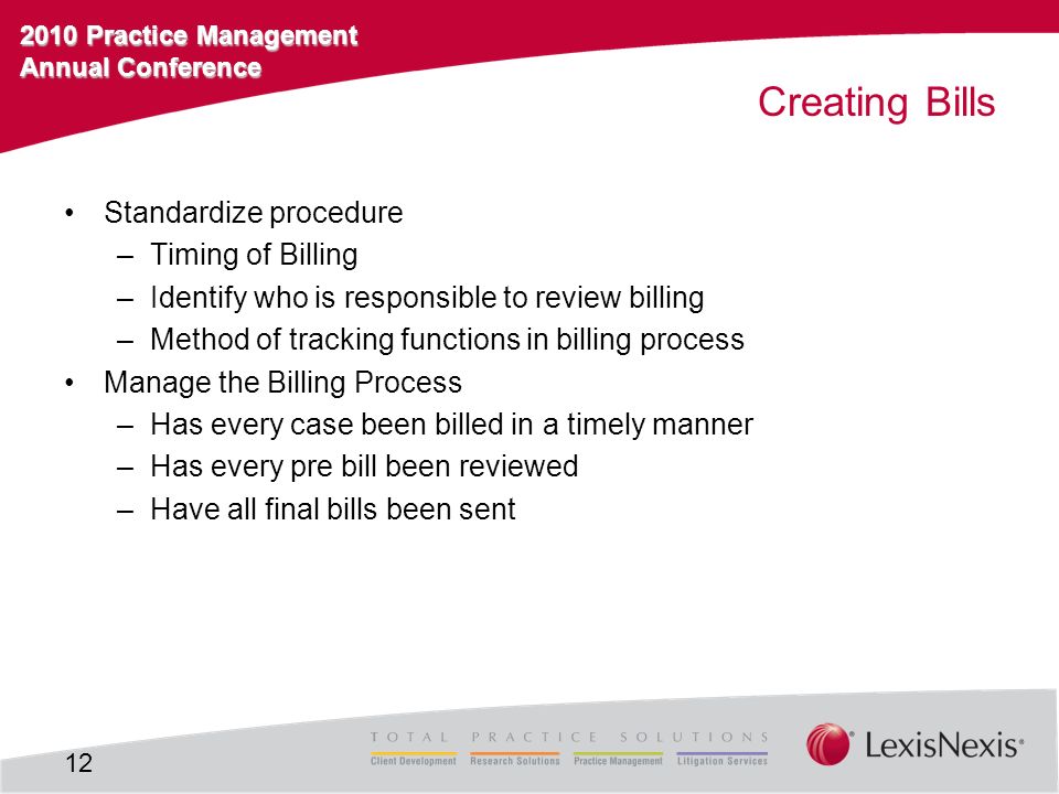 2010 Practice Management Annual Conference Creating Bills Standardize procedure –Timing of Billing –Identify who is responsible to review billing –Method of tracking functions in billing process Manage the Billing Process –Has every case been billed in a timely manner –Has every pre bill been reviewed –Have all final bills been sent 12