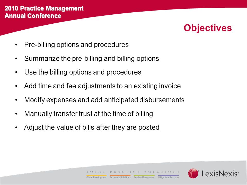 2010 Practice Management Annual Conference Objectives Pre-billing options and procedures Summarize the pre-billing and billing options Use the billing options and procedures Add time and fee adjustments to an existing invoice Modify expenses and add anticipated disbursements Manually transfer trust at the time of billing Adjust the value of bills after they are posted