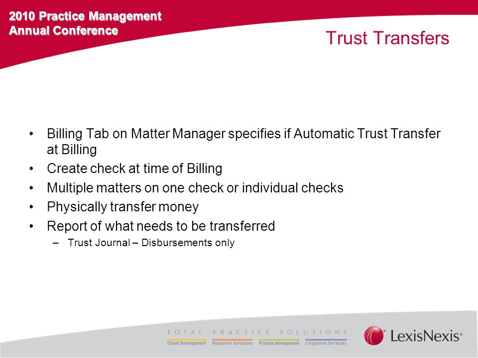 2010 Practice Management Annual Conference Trust Transfers Billing Tab on Matter Manager specifies if Automatic Trust Transfer at Billing Create check at time of Billing Multiple matters on one check or individual checks Physically transfer money Report of what needs to be transferred –Trust Journal – Disbursements only