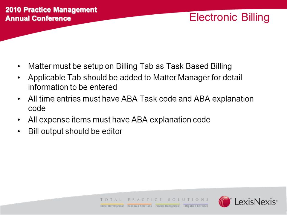2010 Practice Management Annual Conference Electronic Billing Matter must be setup on Billing Tab as Task Based Billing Applicable Tab should be added to Matter Manager for detail information to be entered All time entries must have ABA Task code and ABA explanation code All expense items must have ABA explanation code Bill output should be editor