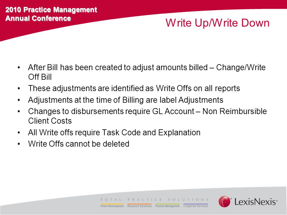 2010 Practice Management Annual Conference Write Up/Write Down After Bill has been created to adjust amounts billed – Change/Write Off Bill These adjustments are identified as Write Offs on all reports Adjustments at the time of Billing are label Adjustments Changes to disbursements require GL Account – Non Reimbursible Client Costs All Write offs require Task Code and Explanation Write Offs cannot be deleted