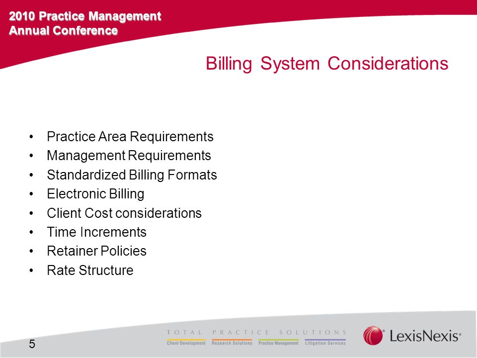 2010 Practice Management Annual Conference Billing System Considerations Practice Area Requirements Management Requirements Standardized Billing Formats Electronic Billing Client Cost considerations Time Increments Retainer Policies Rate Structure 5