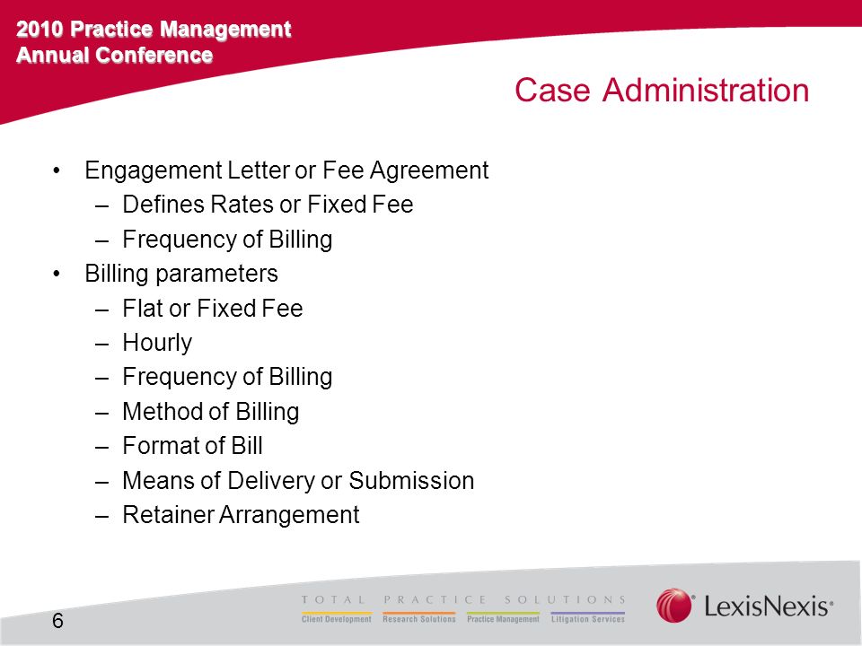 2010 Practice Management Annual Conference Case Administration Engagement Letter or Fee Agreement –Defines Rates or Fixed Fee –Frequency of Billing Billing parameters –Flat or Fixed Fee –Hourly –Frequency of Billing –Method of Billing –Format of Bill –Means of Delivery or Submission –Retainer Arrangement 6