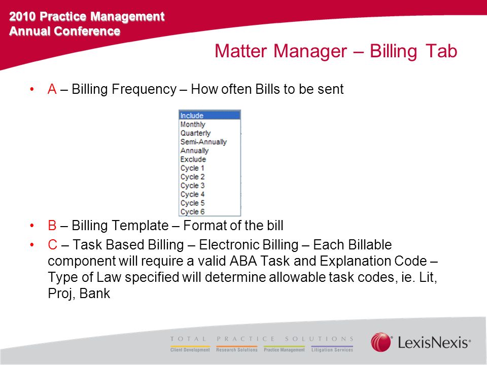 2010 Practice Management Annual Conference Matter Manager – Billing Tab A – Billing Frequency – How often Bills to be sent B – Billing Template – Format of the bill C – Task Based Billing – Electronic Billing – Each Billable component will require a valid ABA Task and Explanation Code – Type of Law specified will determine allowable task codes, ie.