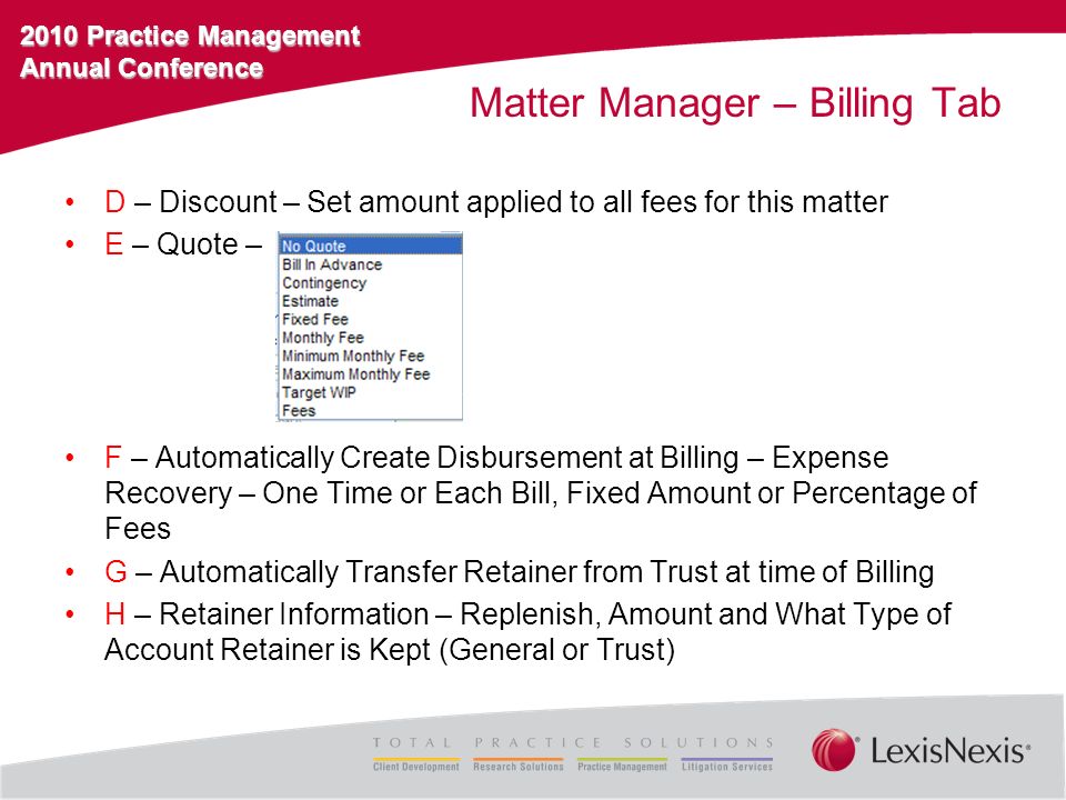 2010 Practice Management Annual Conference Matter Manager – Billing Tab D – Discount – Set amount applied to all fees for this matter E – Quote – F – Automatically Create Disbursement at Billing – Expense Recovery – One Time or Each Bill, Fixed Amount or Percentage of Fees G – Automatically Transfer Retainer from Trust at time of Billing H – Retainer Information – Replenish, Amount and What Type of Account Retainer is Kept (General or Trust)