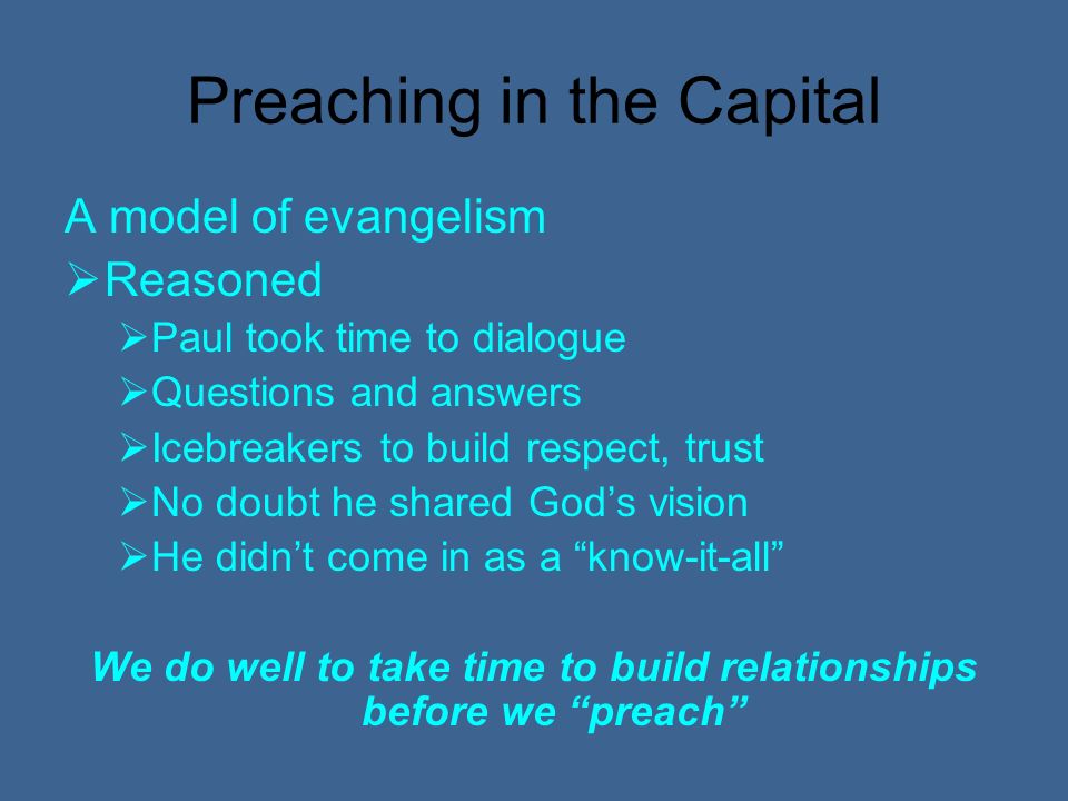 Preaching in the Capital A model of evangelism Reasoned Paul took time to dialogue Questions and answers Icebreakers to build respect, trust No doubt he shared Gods vision He didnt come in as a know-it-all We do well to take time to build relationships before we preach