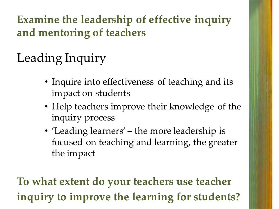 Examine the leadership of effective inquiry and mentoring of teachers Leading Inquiry Inquire into effectiveness of teaching and its impact on students Help teachers improve their knowledge of the inquiry process Leading learners – the more leadership is focused on teaching and learning, the greater the impact To what extent do your teachers use teacher inquiry to improve the learning for students