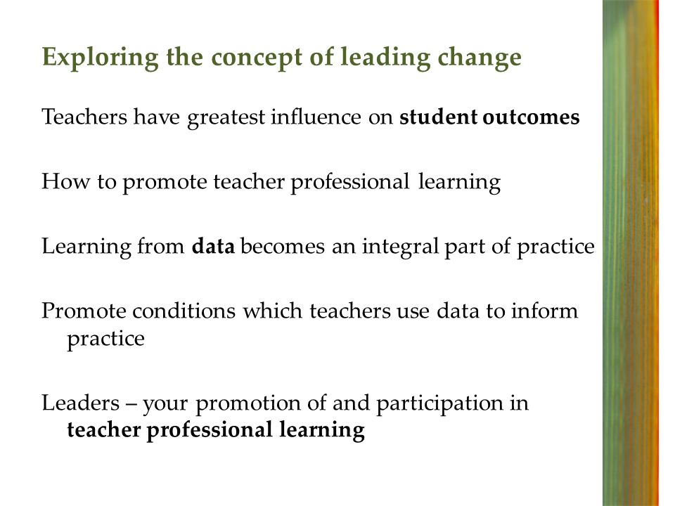 Exploring the concept of leading change Teachers have greatest influence on student outcomes How to promote teacher professional learning Learning from data becomes an integral part of practice Promote conditions which teachers use data to inform practice Leaders – your promotion of and participation in teacher professional learning