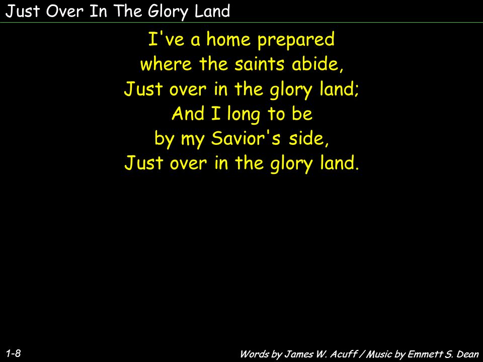 Just Over In The Glory Land 1-8 I ve a home prepared where the saints abide, Just over in the glory land; And I long to be by my Savior s side, Just over in the glory land.