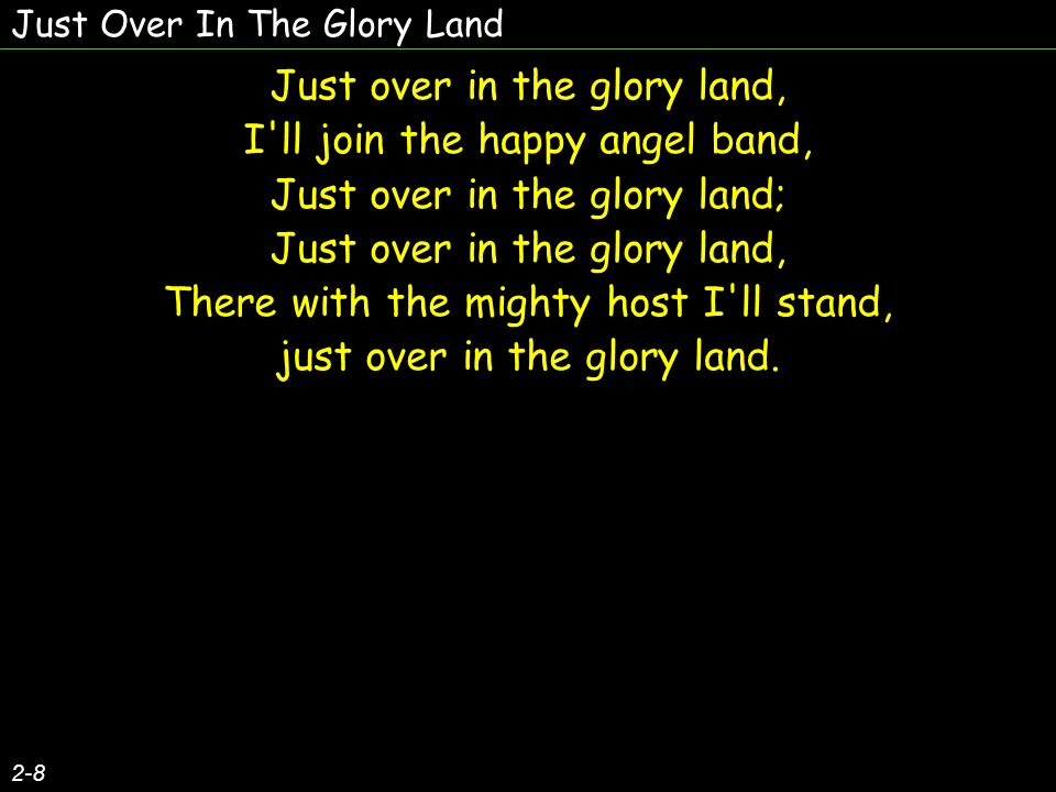 Just Over In The Glory Land 2-8 Just over in the glory land, I ll join the happy angel band, Just over in the glory land; Just over in the glory land, There with the mighty host I ll stand, just over in the glory land.
