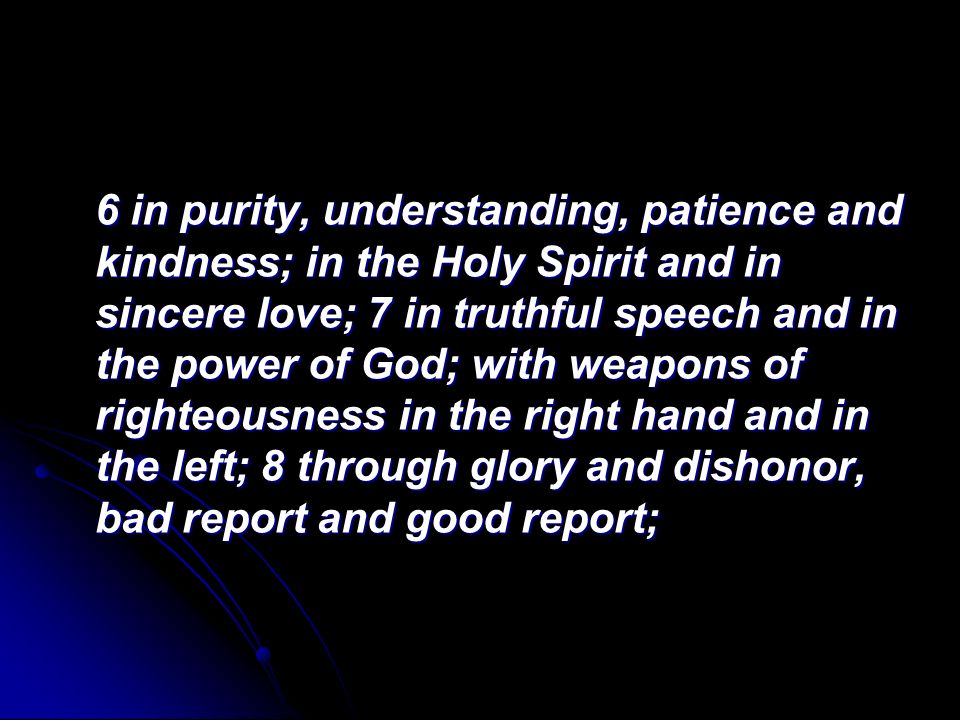 6 in purity, understanding, patience and kindness; in the Holy Spirit and in sincere love; 7 in truthful speech and in the power of God; with weapons of righteousness in the right hand and in the left; 8 through glory and dishonor, bad report and good report;