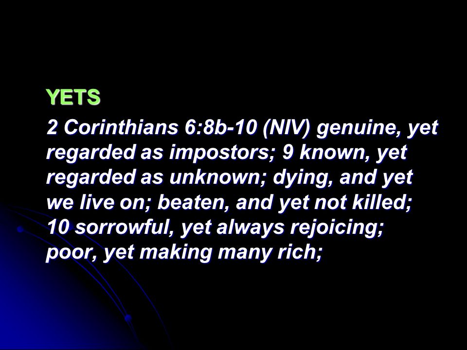 YETS 2 Corinthians 6:8b-10 (NIV) genuine, yet regarded as impostors; 9 known, yet regarded as unknown; dying, and yet we live on; beaten, and yet not killed; 10 sorrowful, yet always rejoicing; poor, yet making many rich;
