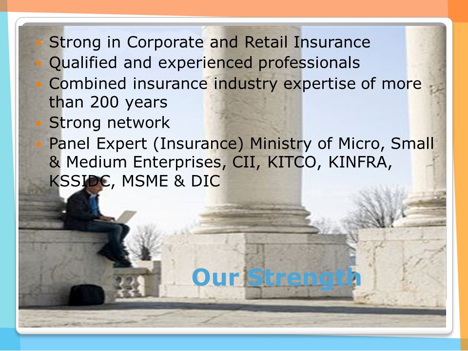 Our Strength Strong in Corporate and Retail Insurance Qualified and experienced professionals Combined insurance industry expertise of more than 200 years Strong network Panel Expert (Insurance) Ministry of Micro, Small & Medium Enterprises, CII, KITCO, KINFRA, KSSIDC, MSME & DIC