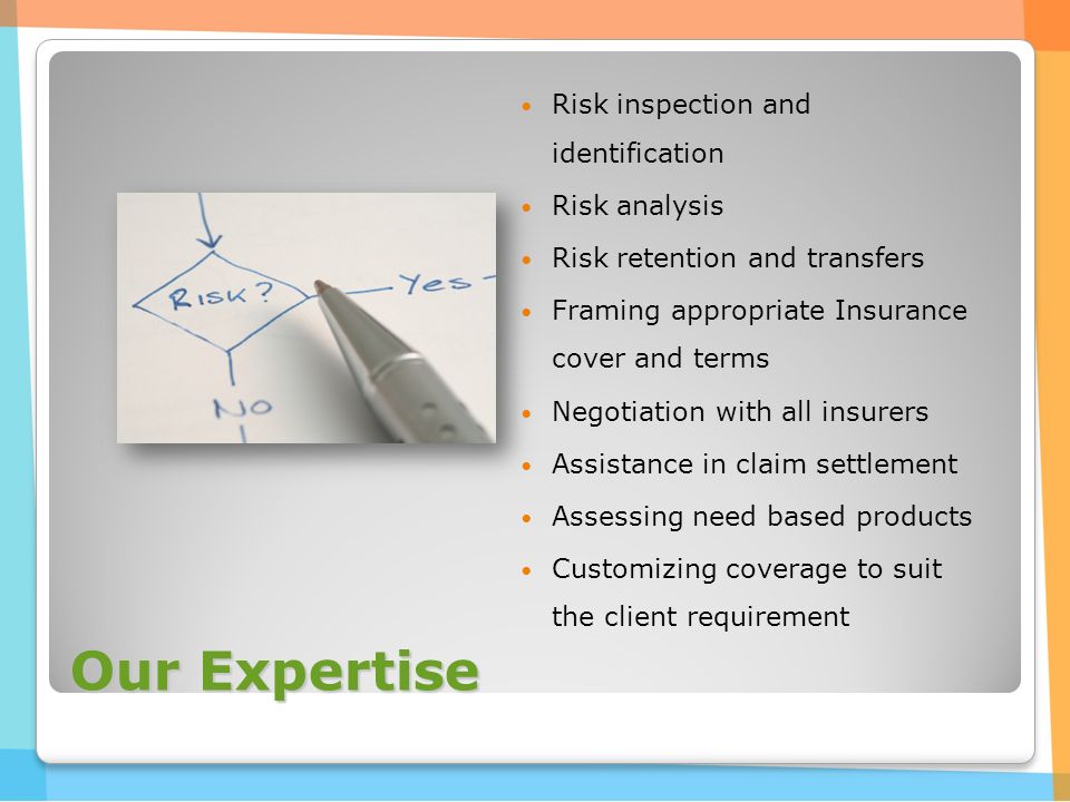 Our Expertise Risk inspection and identification Risk analysis Risk retention and transfers Framing appropriate Insurance cover and terms Negotiation with all insurers Assistance in claim settlement Assessing need based products Customizing coverage to suit the client requirement