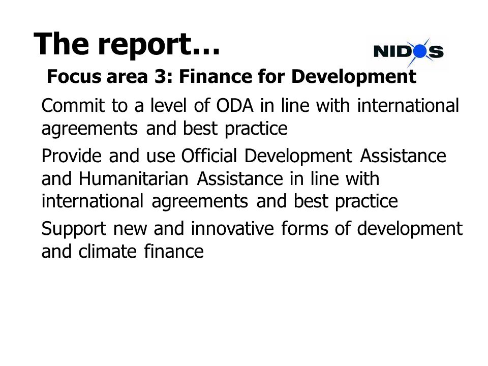 The report… Focus area 3: Finance for Development Commit to a level of ODA in line with international agreements and best practice Provide and use Official Development Assistance and Humanitarian Assistance in line with international agreements and best practice Support new and innovative forms of development and climate finance