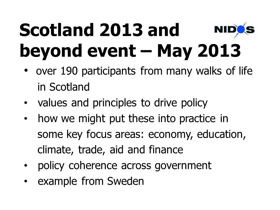 Scotland 2013 and beyond event – May 2013 over 190 participants from many walks of life in Scotland values and principles to drive policy how we might put these into practice in some key focus areas: economy, education, climate, trade, aid and finance policy coherence across government example from Sweden