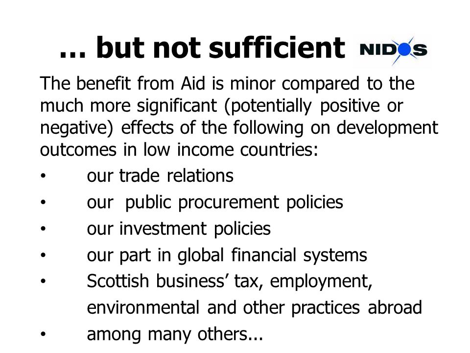 … but not sufficient The benefit from Aid is minor compared to the much more significant (potentially positive or negative) effects of the following on development outcomes in low income countries: our trade relations our public procurement policies our investment policies our part in global financial systems Scottish business tax, employment, environmental and other practices abroad among many others...
