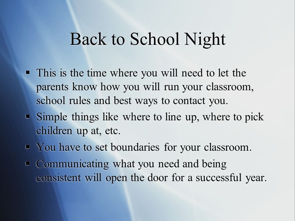 Back to School Night This is the time where you will need to let the parents know how you will run your classroom, school rules and best ways to contact you.
