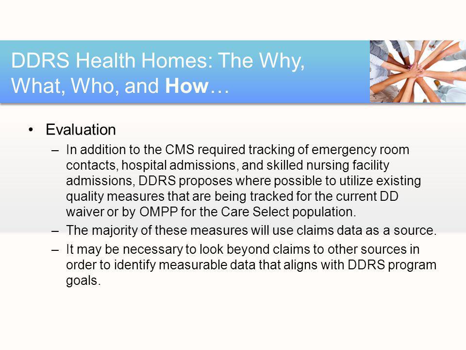 Evaluation –In addition to the CMS required tracking of emergency room contacts, hospital admissions, and skilled nursing facility admissions, DDRS proposes where possible to utilize existing quality measures that are being tracked for the current DD waiver or by OMPP for the Care Select population.
