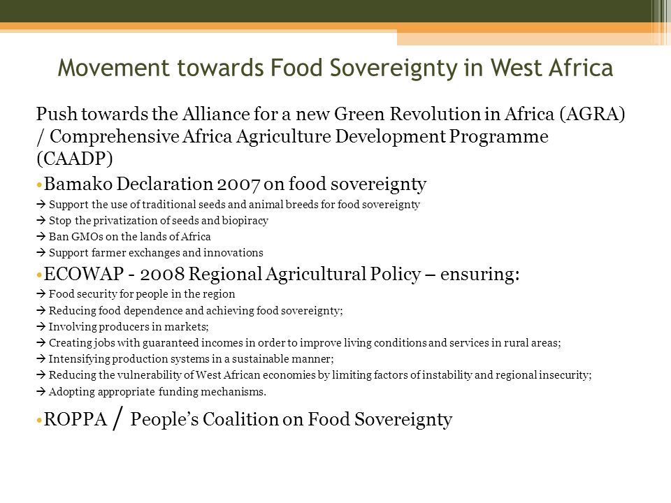 Movement towards Food Sovereignty in West Africa Push towards the Alliance for a new Green Revolution in Africa (AGRA) / Comprehensive Africa Agriculture Development Programme (CAADP) Bamako Declaration 2007 on food sovereignty Support the use of traditional seeds and animal breeds for food sovereignty Stop the privatization of seeds and biopiracy Ban GMOs on the lands of Africa Support farmer exchanges and innovations ECOWAP Regional Agricultural Policy – ensuring: Food security for people in the region Reducing food dependence and achieving food sovereignty; Involving producers in markets; Creating jobs with guaranteed incomes in order to improve living conditions and services in rural areas; Intensifying production systems in a sustainable manner; Reducing the vulnerability of West African economies by limiting factors of instability and regional insecurity; Adopting appropriate funding mechanisms.