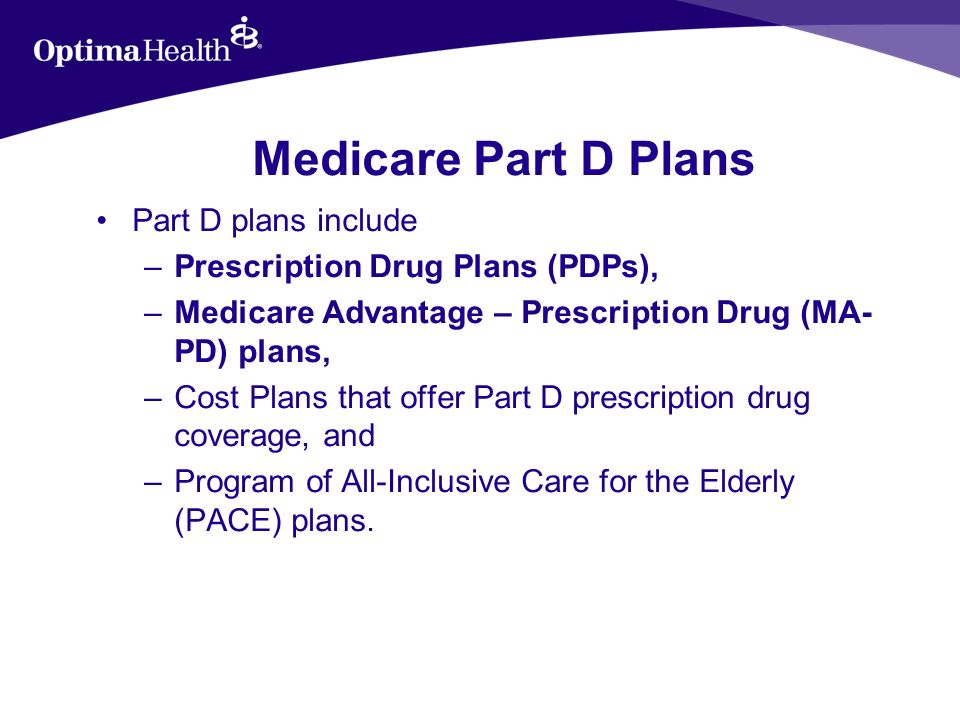 Medicare Part D Plans Part D plans include –Prescription Drug Plans (PDPs), –Medicare Advantage – Prescription Drug (MA- PD) plans, –Cost Plans that offer Part D prescription drug coverage, and –Program of All-Inclusive Care for the Elderly (PACE) plans.