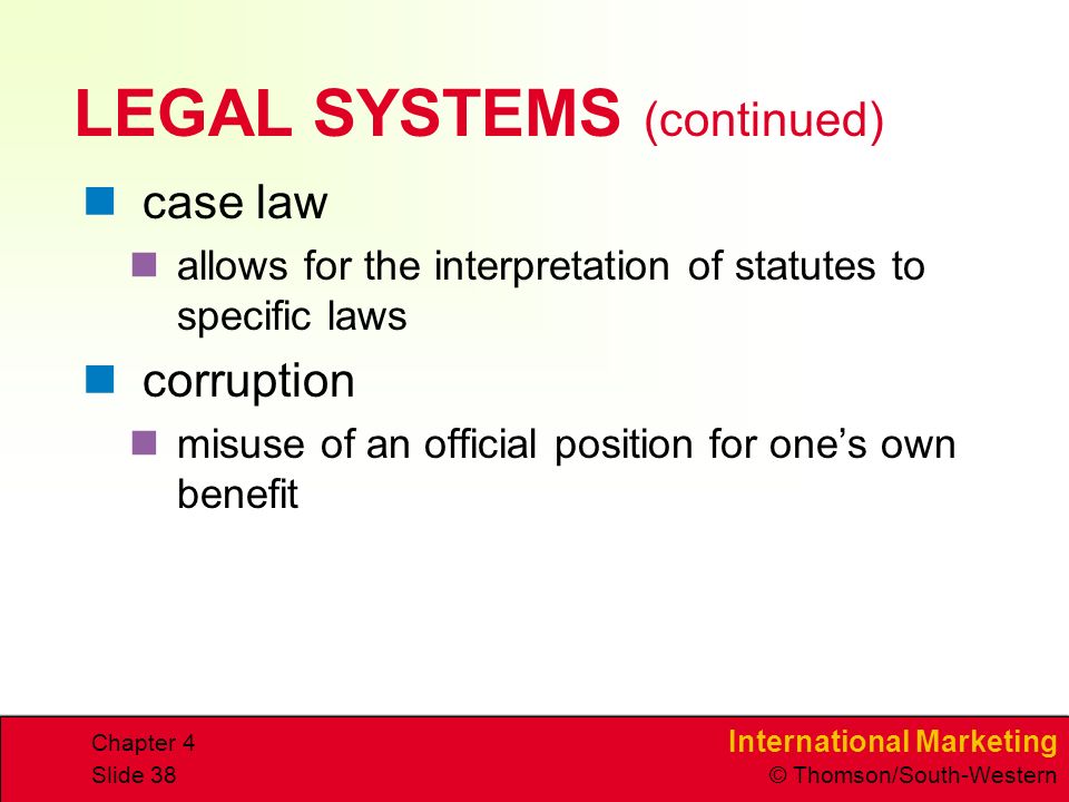 International Marketing © Thomson/South-Western Chapter 4 Slide 38 LEGAL SYSTEMS (continued) case law allows for the interpretation of statutes to specific laws corruption misuse of an official position for ones own benefit