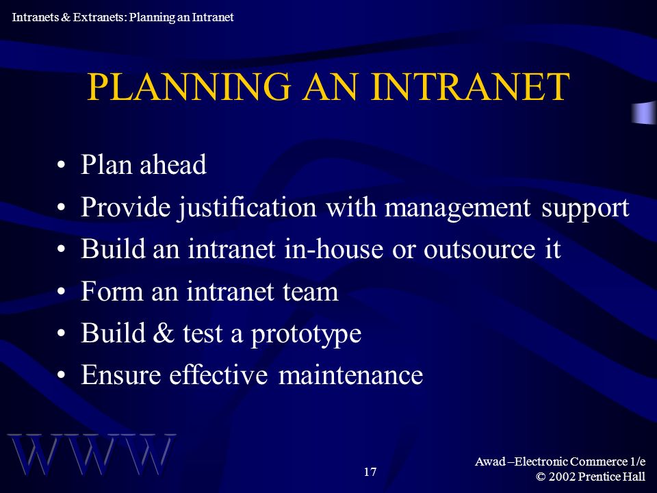Awad –Electronic Commerce 1/e © 2002 Prentice Hall 17 PLANNING AN INTRANET Plan ahead Provide justification with management support Build an intranet in-house or outsource it Form an intranet team Build & test a prototype Ensure effective maintenance Intranets & Extranets: Planning an Intranet