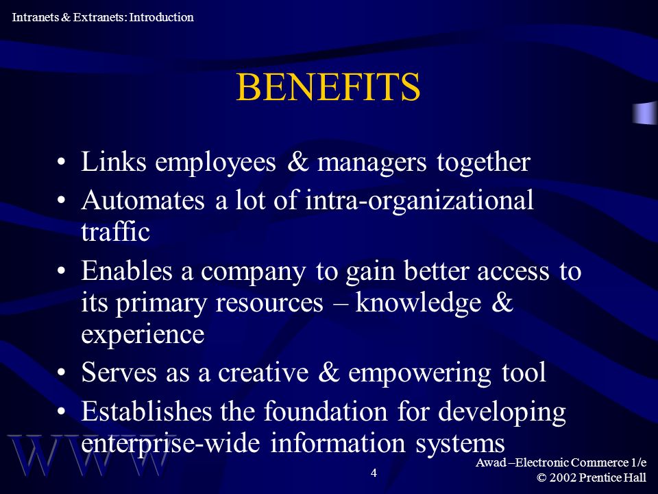 Awad –Electronic Commerce 1/e © 2002 Prentice Hall 4 BENEFITS Links employees & managers together Automates a lot of intra-organizational traffic Enables a company to gain better access to its primary resources – knowledge & experience Serves as a creative & empowering tool Establishes the foundation for developing enterprise-wide information systems Intranets & Extranets: Introduction