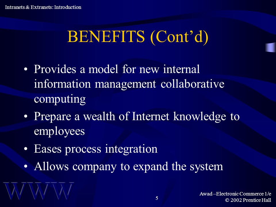 Awad –Electronic Commerce 1/e © 2002 Prentice Hall 5 BENEFITS (Contd) Provides a model for new internal information management collaborative computing Prepare a wealth of Internet knowledge to employees Eases process integration Allows company to expand the system Intranets & Extranets: Introduction