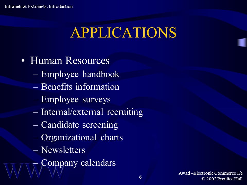 Awad –Electronic Commerce 1/e © 2002 Prentice Hall 6 APPLICATIONS Human Resources –Employee handbook –Benefits information –Employee surveys –Internal/external recruiting –Candidate screening –Organizational charts –Newsletters –Company calendars Intranets & Extranets: Introduction