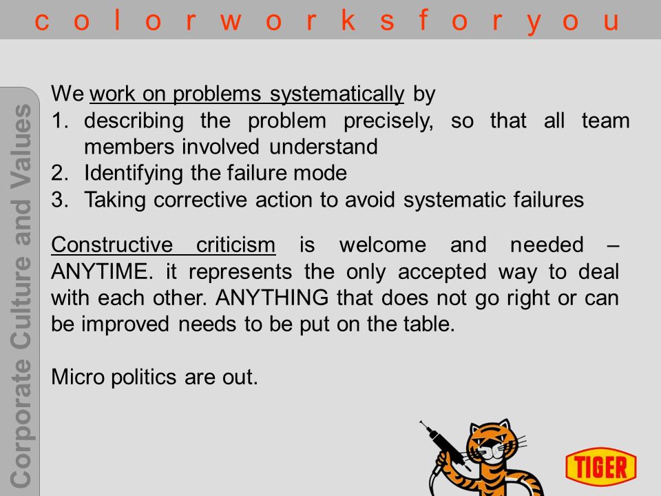 Corporate Culture and Values c o l o r w o r k s f o r y o u We work on problems systematically by 1.describing the problem precisely, so that all team members involved understand 2.Identifying the failure mode 3.Taking corrective action to avoid systematic failures Constructive criticism is welcome and needed – ANYTIME.