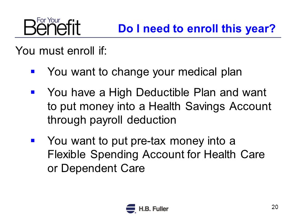 20 You must enroll if: You want to change your medical plan You have a High Deductible Plan and want to put money into a Health Savings Account through payroll deduction You want to put pre-tax money into a Flexible Spending Account for Health Care or Dependent Care Do I need to enroll this year