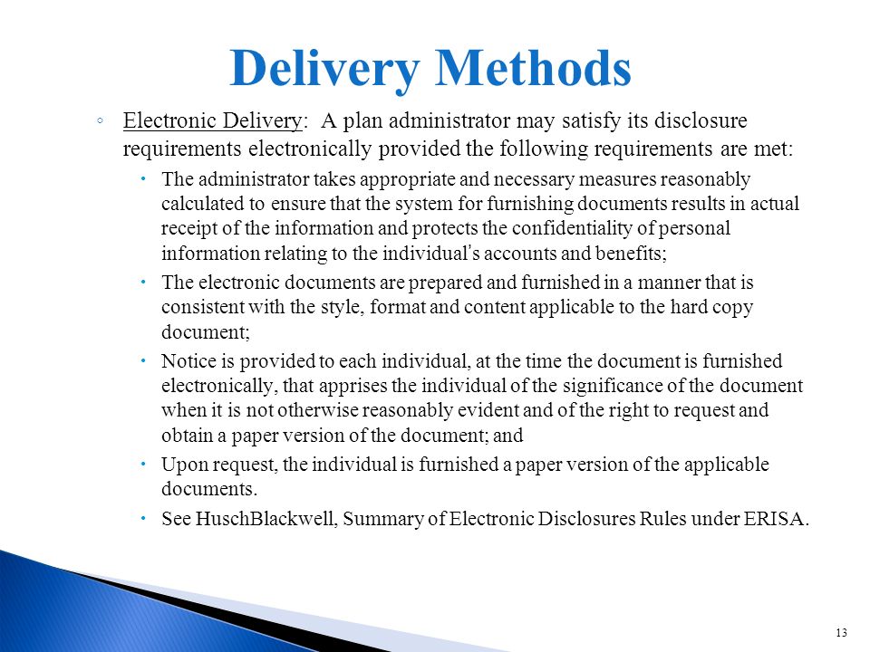 13 Electronic Delivery: A plan administrator may satisfy its disclosure requirements electronically provided the following requirements are met: The administrator takes appropriate and necessary measures reasonably calculated to ensure that the system for furnishing documents results in actual receipt of the information and protects the confidentiality of personal information relating to the individuals accounts and benefits; The electronic documents are prepared and furnished in a manner that is consistent with the style, format and content applicable to the hard copy document; Notice is provided to each individual, at the time the document is furnished electronically, that apprises the individual of the significance of the document when it is not otherwise reasonably evident and of the right to request and obtain a paper version of the document; and Upon request, the individual is furnished a paper version of the applicable documents.