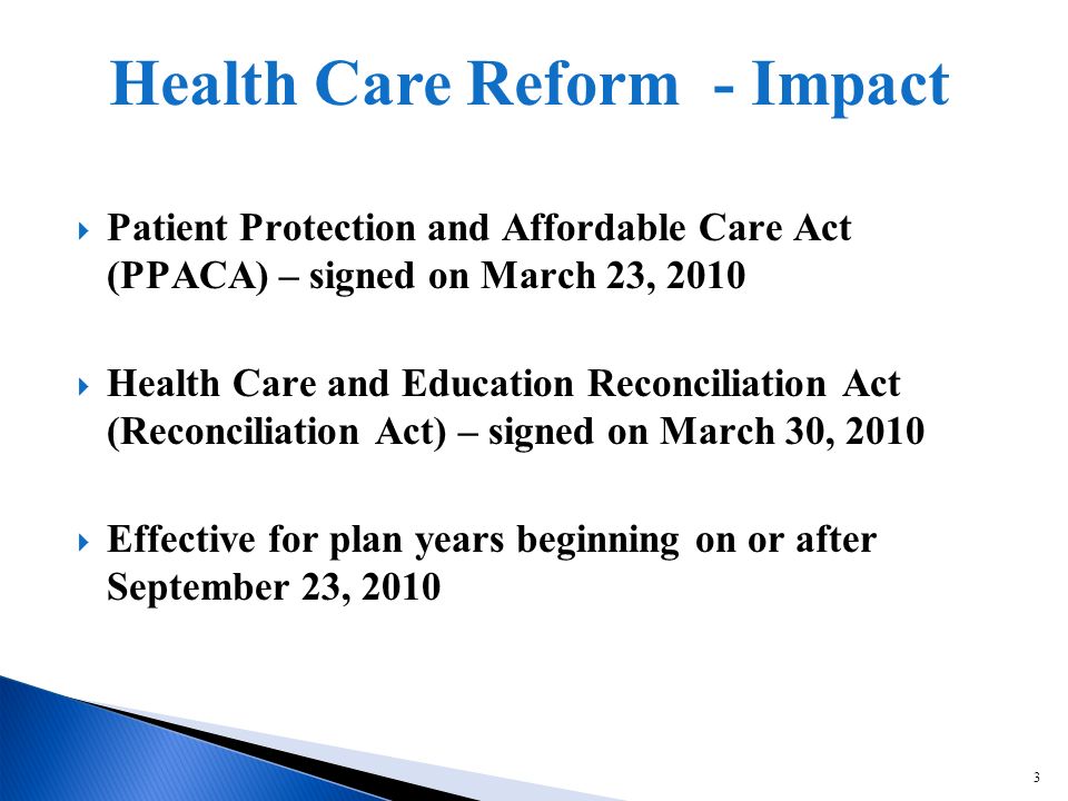 3 Patient Protection and Affordable Care Act (PPACA) – signed on March 23, 2010 Health Care and Education Reconciliation Act (Reconciliation Act) – signed on March 30, 2010 Effective for plan years beginning on or after September 23, 2010 Health Care Reform - Impact