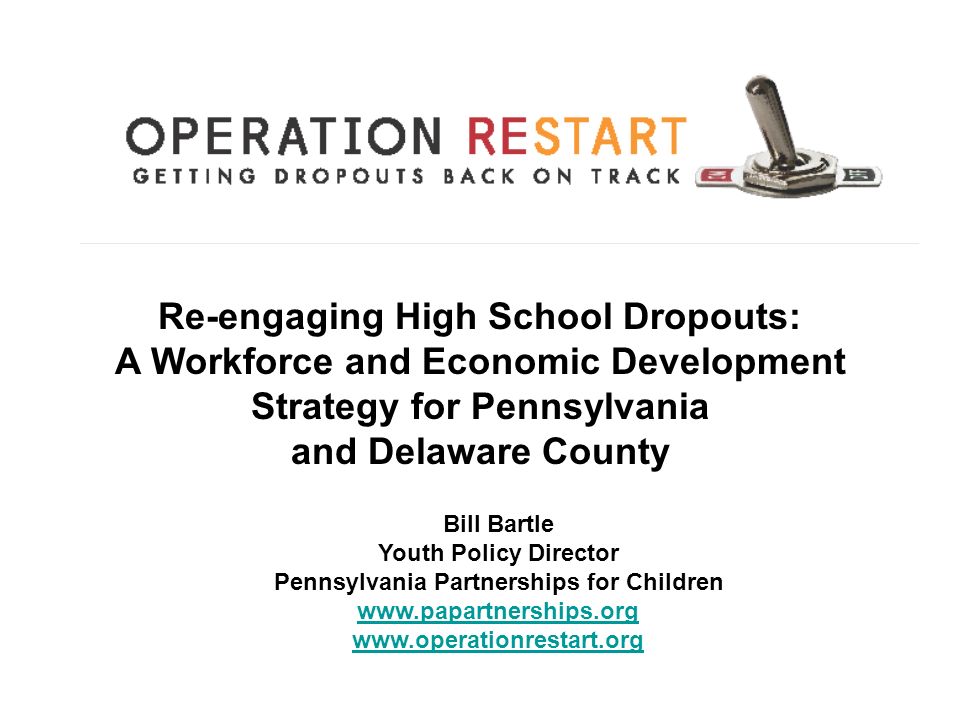 Re-engaging High School Dropouts: A Workforce and Economic Development Strategy for Pennsylvania and Delaware County Bill Bartle Youth Policy Director Pennsylvania Partnerships for Children