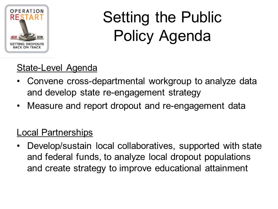 Setting the Public Policy Agenda State-Level Agenda Convene cross-departmental workgroup to analyze data and develop state re-engagement strategy Measure and report dropout and re-engagement data Local Partnerships Develop/sustain local collaboratives, supported with state and federal funds, to analyze local dropout populations and create strategy to improve educational attainment