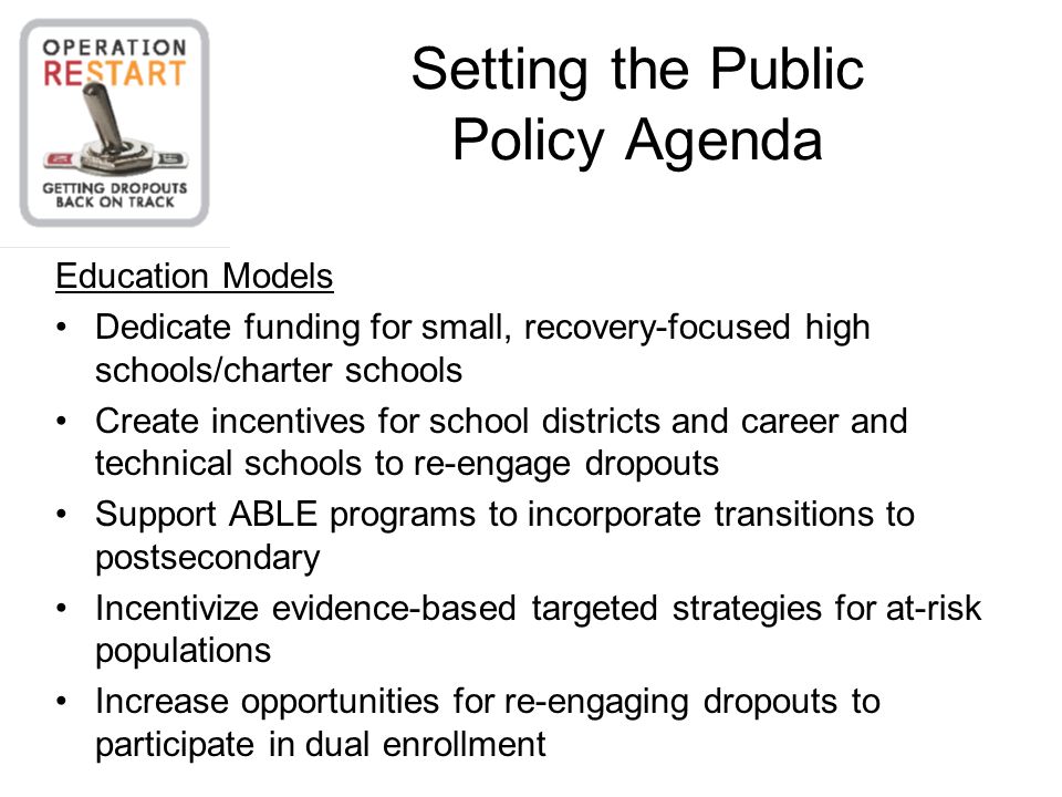 Setting the Public Policy Agenda Education Models Dedicate funding for small, recovery-focused high schools/charter schools Create incentives for school districts and career and technical schools to re-engage dropouts Support ABLE programs to incorporate transitions to postsecondary Incentivize evidence-based targeted strategies for at-risk populations Increase opportunities for re-engaging dropouts to participate in dual enrollment