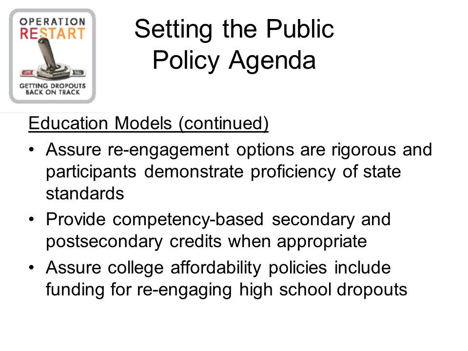 Setting the Public Policy Agenda Education Models (continued) Assure re-engagement options are rigorous and participants demonstrate proficiency of state standards Provide competency-based secondary and postsecondary credits when appropriate Assure college affordability policies include funding for re-engaging high school dropouts