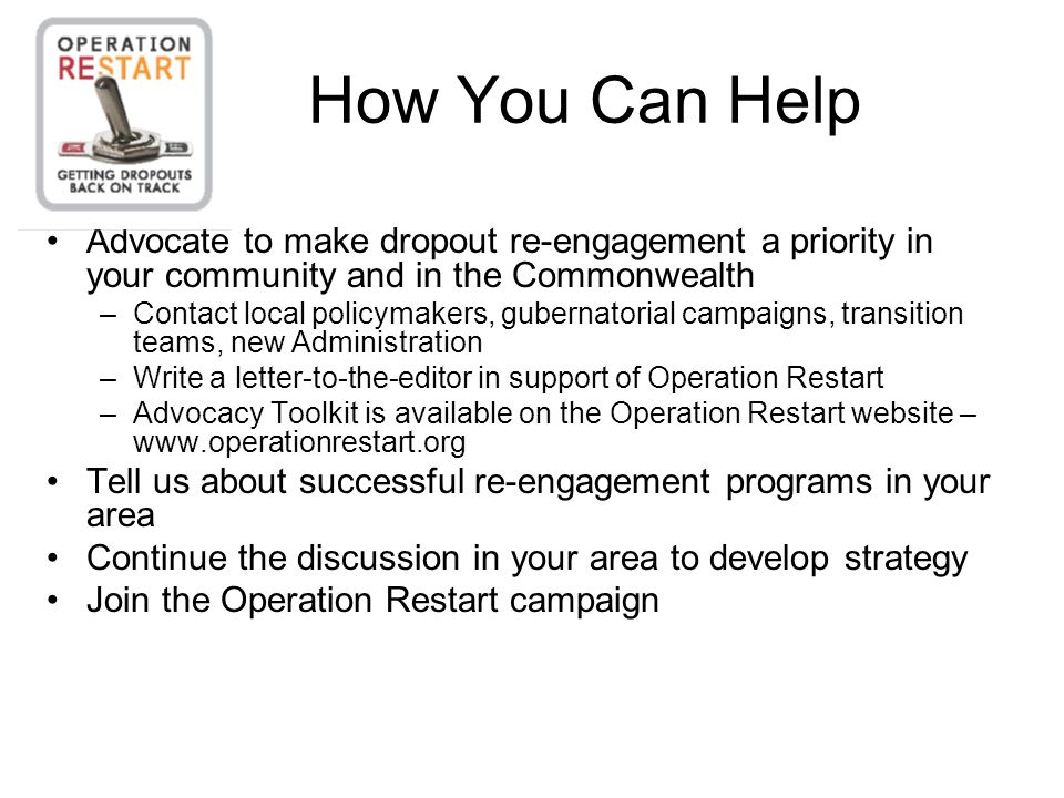 How You Can Help Advocate to make dropout re-engagement a priority in your community and in the Commonwealth –Contact local policymakers, gubernatorial campaigns, transition teams, new Administration –Write a letter-to-the-editor in support of Operation Restart –Advocacy Toolkit is available on the Operation Restart website –   Tell us about successful re-engagement programs in your area Continue the discussion in your area to develop strategy Join the Operation Restart campaign