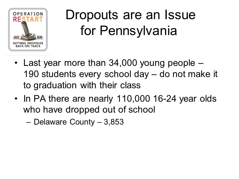 Dropouts are an Issue for Pennsylvania Last year more than 34,000 young people – 190 students every school day – do not make it to graduation with their class In PA there are nearly 110, year olds who have dropped out of school –Delaware County – 3,853