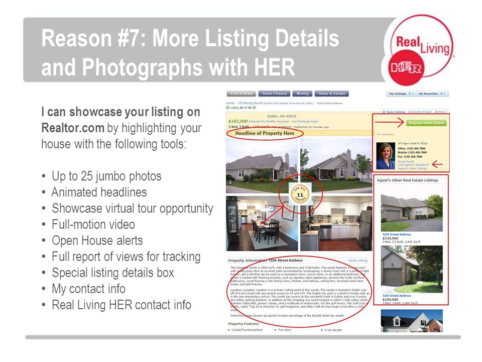 I can showcase your listing on Realtor.com by highlighting your house with the following tools: Up to 25 jumbo photos Animated headlines Showcase virtual tour opportunity Full-motion video Open House alerts Full report of views for tracking Special listing details box My contact info Real Living HER contact info Reason #7: More Listing Details and Photographs with HER
