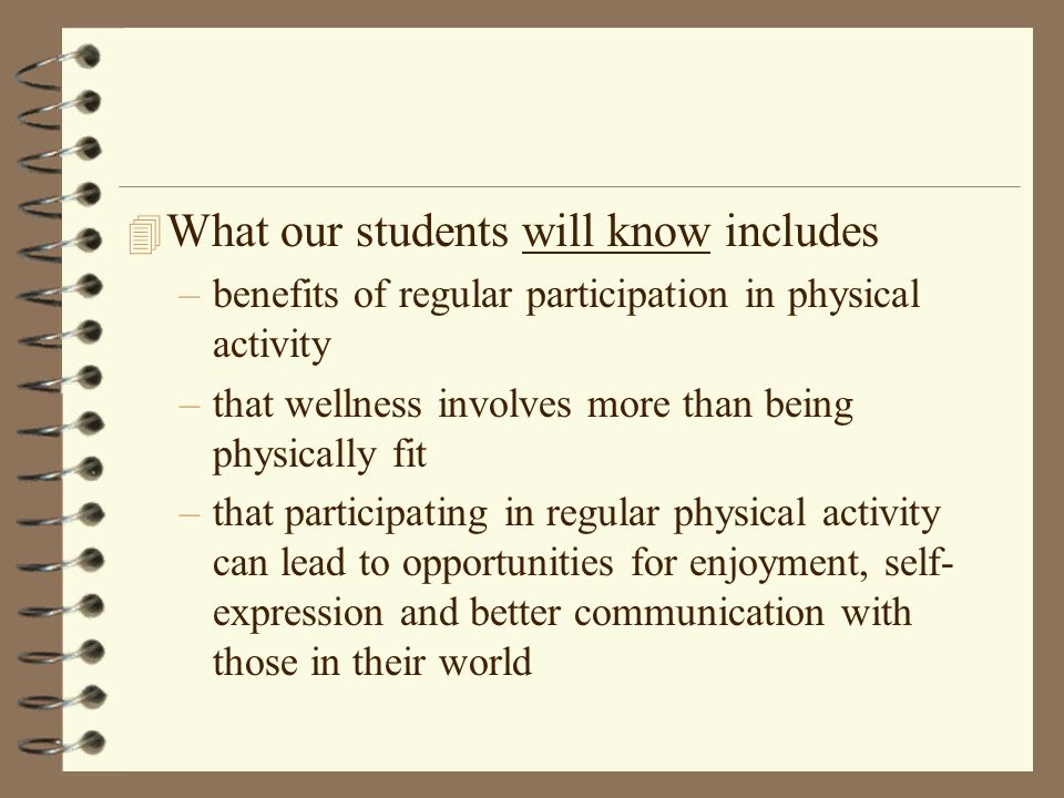 4 What our students will know includes –benefits of regular participation in physical activity –that wellness involves more than being physically fit –that participating in regular physical activity can lead to opportunities for enjoyment, self- expression and better communication with those in their world