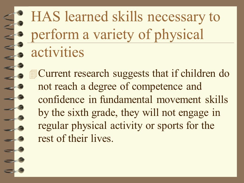 HAS learned skills necessary to perform a variety of physical activities 4 Current research suggests that if children do not reach a degree of competence and confidence in fundamental movement skills by the sixth grade, they will not engage in regular physical activity or sports for the rest of their lives.