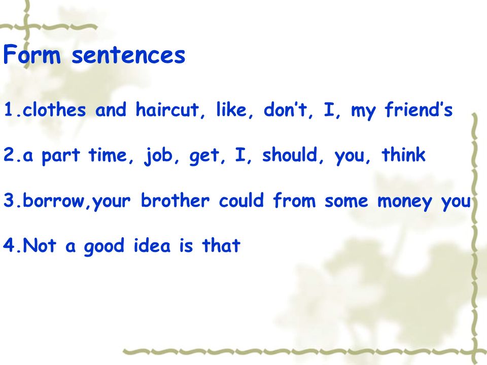 Form sentences 1.clothes and haircut, like, dont, I, my friends 2.a part time, job, get, I, should, you, think 3.borrow,your brother could from some money you 4.Not a good idea is that