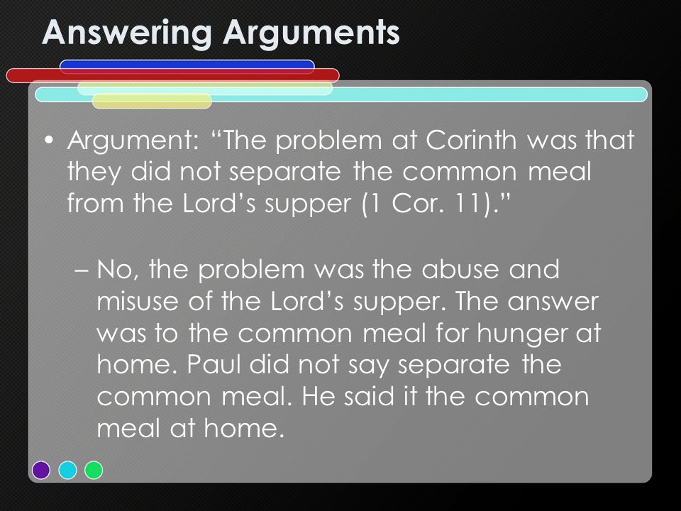 Answering Arguments Argument: The problem at Corinth was that they did not separate the common meal from the Lords supper (1 Cor.