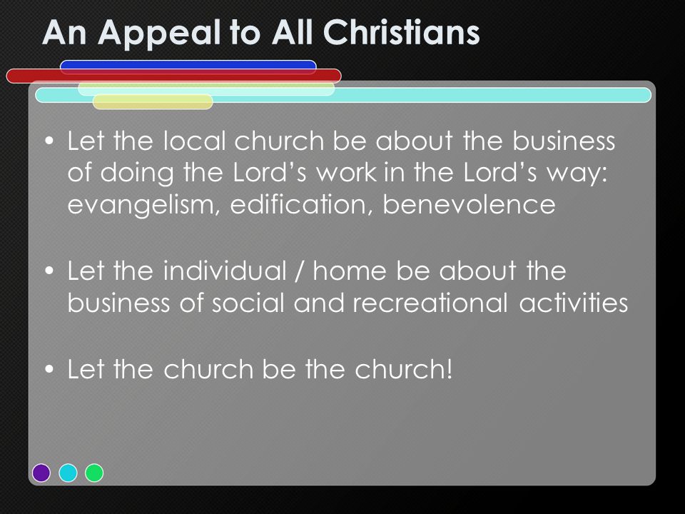 An Appeal to All Christians Let the local church be about the business of doing the Lords work in the Lords way: evangelism, edification, benevolence Let the individual / home be about the business of social and recreational activities Let the church be the church!
