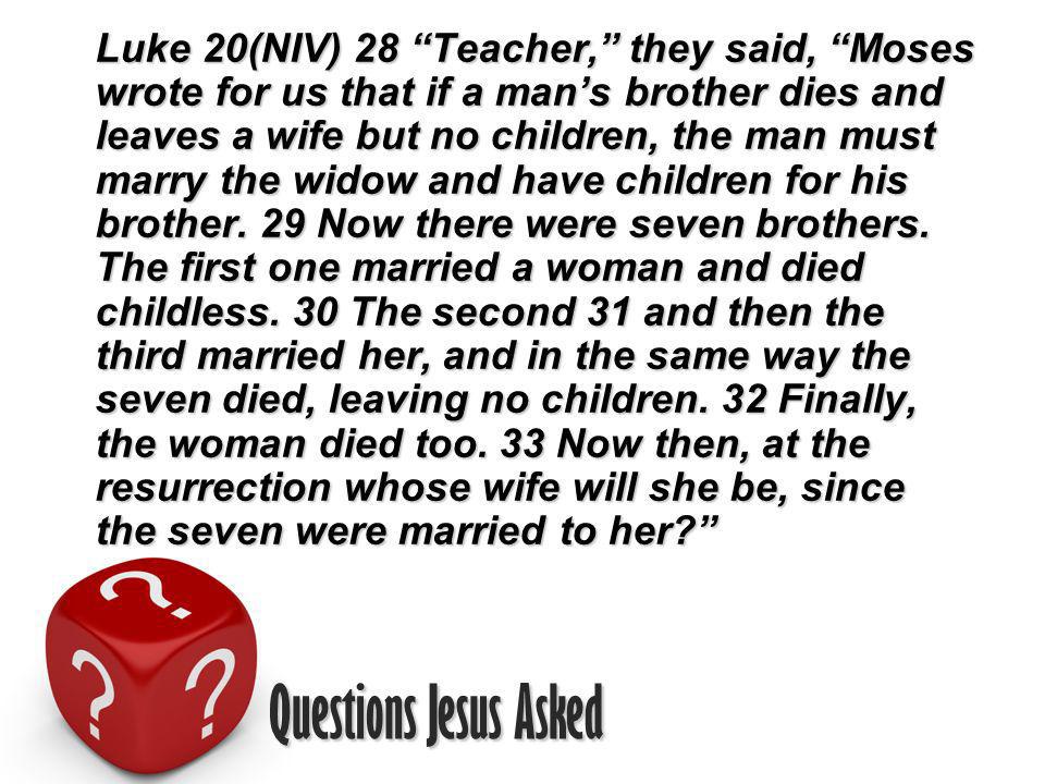 Questions Jesus Asked Luke 20(NIV) 28 Teacher, they said, Moses wrote for us that if a mans brother dies and leaves a wife but no children, the man must marry the widow and have children for his brother.